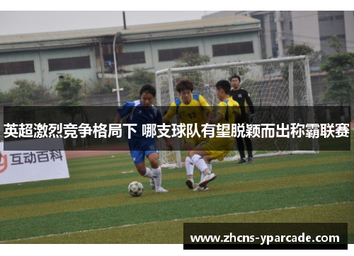 英超激烈竞争格局下 哪支球队有望脱颖而出称霸联赛 英超激烈竞争格局下 哪支球队有望脱颖而出称霸联赛