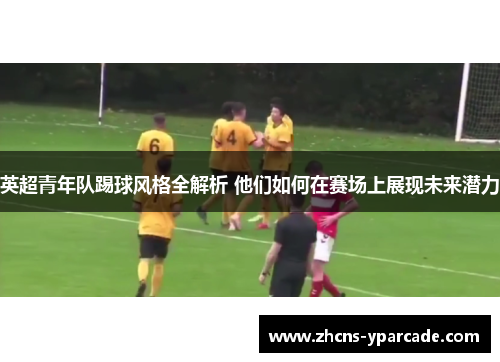 英超青年队踢球风格全解析 他们如何在赛场上展现未来潜力