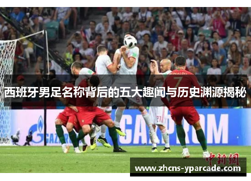 西班牙男足名称背后的五大趣闻与历史渊源揭秘