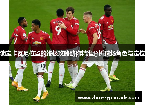 锁定卡瓦尼位置的终极攻略助你精准分析球场角色与定位 锁定卡瓦尼位置的终极攻略助你精准分析球场角色与定位