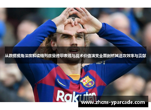从数据视角深度解读格列兹曼德甲表现与战术价值演变全面剖析其进攻效率与贡献