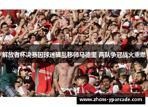 解放者杯决赛因球迷骚乱移师马德里 两队争冠战火重燃