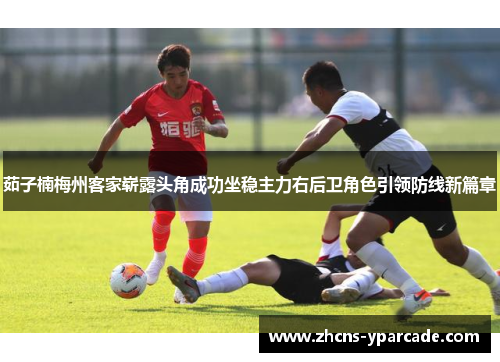 茹子楠梅州客家崭露头角成功坐稳主力右后卫角色引领防线新篇章