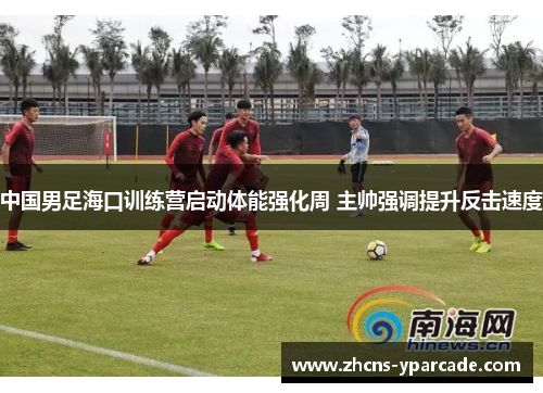 中国男足海口训练营启动体能强化周 主帅强调提升反击速度 中国男足海口训练营启动体能强化周 主帅强调提升反击速度