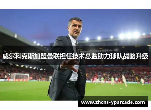 威尔科克斯加盟曼联担任技术总监助力球队战略升级 威尔科克斯加盟曼联担任技术总监助力球队战略升级