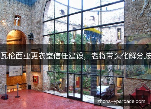 瓦伦西亚更衣室信任建设，老将带头化解分歧