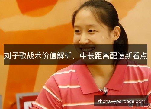 刘子歌战术价值解析,中长距离配速新看点 刘子歌战术价值解析,中长距离配速新看点